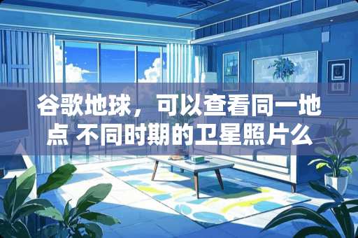 谷歌地球，可以查看同一地点 不同时期的卫星照片么？想查看某地所有地理卫星照片