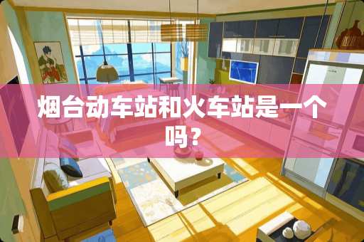 烟台动车站和火车站是一个吗？