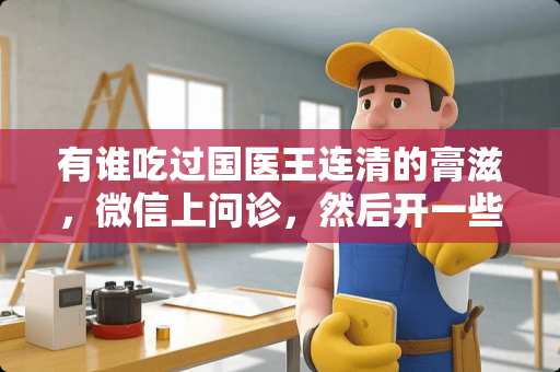 有谁吃过国医王连清的膏滋,微信上问诊,然后开一些调理身体的滋补膏 有谁吃过国医王连清的膏滋,微信上问诊,然后开一些调理身体的滋补膏