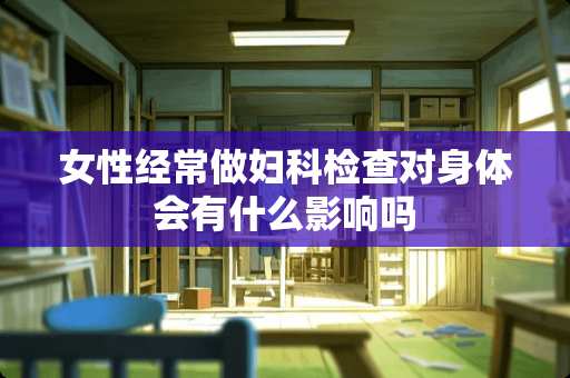 女性经常做妇科检查对身体会有什么影响吗