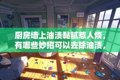 厨房墙上油渍黏腻惹人烦，有哪些妙招可以去除油渍，让厨房光鲜亮丽起来？