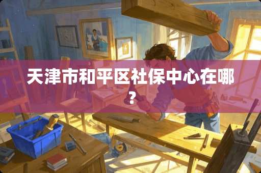 天津市和平区社保中心在哪？