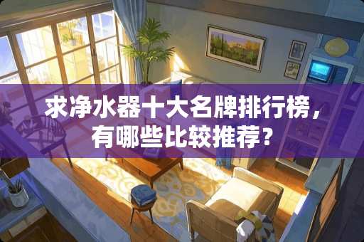求净水器十大名牌排行榜，有哪些比较推荐？