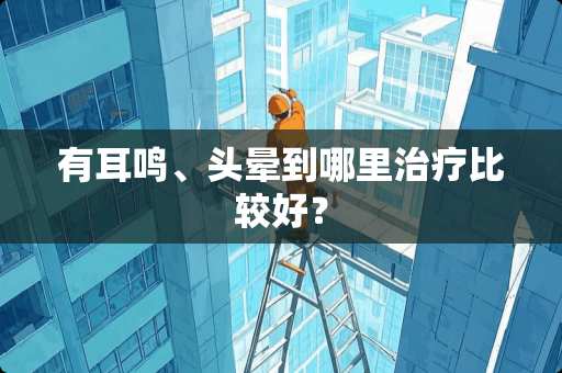有耳鸣、头晕到哪里治疗比较好？