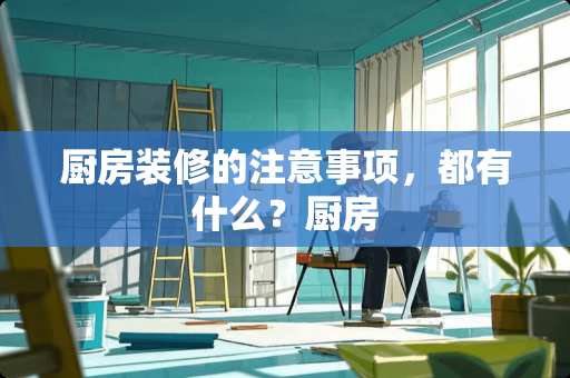 厨房装修的注意事项，都有什么？厨房