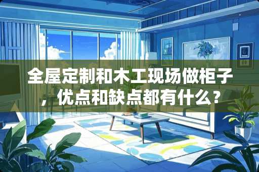 全屋定制和木工现场做柜子，优点和缺点都有什么？