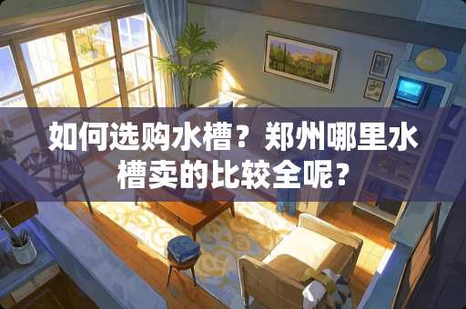 如何选购水槽？郑州哪里水槽卖的比较全呢？