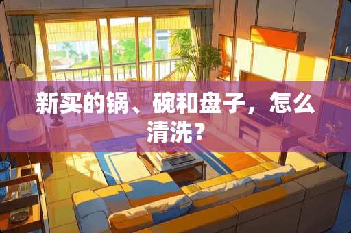 新买的锅、碗和盘子，怎么清洗？