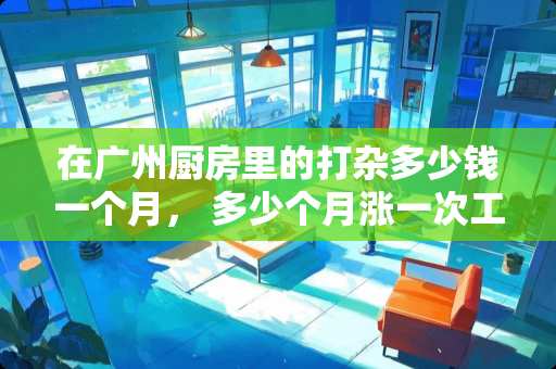 在广州厨房里的打杂多少钱一个月， 多少个月涨一次工资