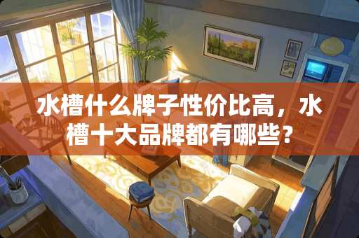 水槽什么牌子性价比高，水槽十大品牌都有哪些？