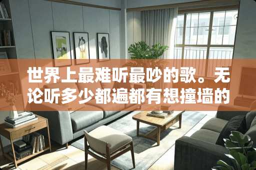 世界上最难听最吵的歌。无论听多少都遍都有想撞墙的心！！！！！！！！！！！！！！