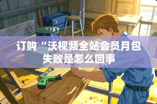 订购“沃视频全站会员月包失败是怎么回事