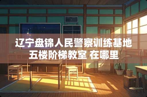 辽宁盘锦人民**训练基地五楼阶梯教室 在哪里 辽宁盘锦人民**训练基地五楼阶梯教室 在哪里