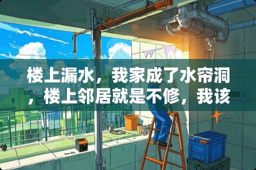 楼上漏水，我家成了水帘洞，楼上邻居就是不修，我该怎么办