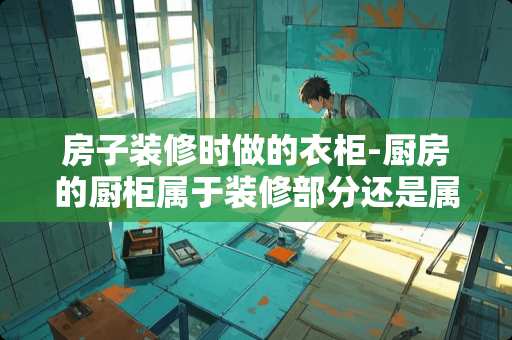 房子装修时做的衣柜-厨房的厨柜属于装修部分还是属于家具在法律确度上房子在？