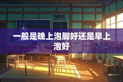 一般是晚上泡脚好还是早上泡好