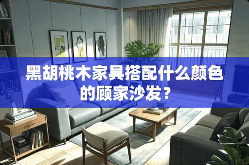 黑胡桃木家具搭配什么颜色的顾家沙发？