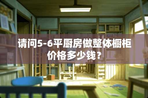 请问5-6平厨房做整体橱柜价格多少钱？