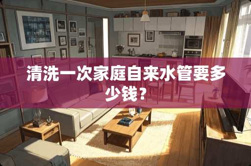 清洗一次家庭自来水管要多少钱？