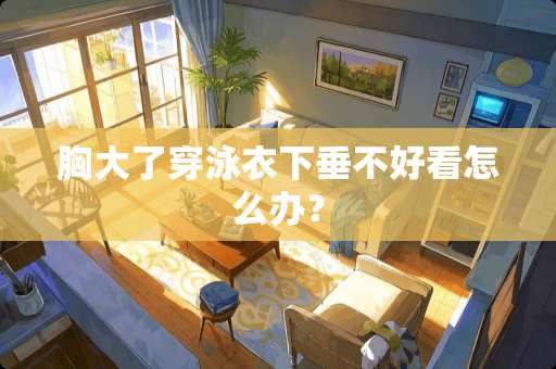 胸大了穿泳衣下垂不好看怎么办？