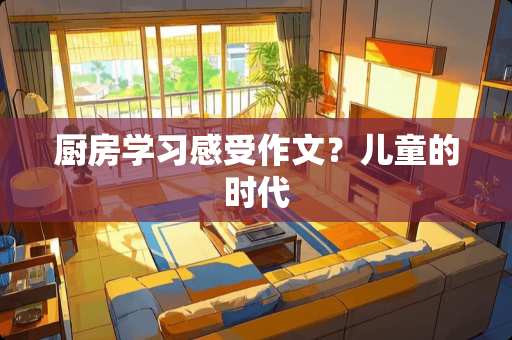 厨房学习感受作文？儿童的时代