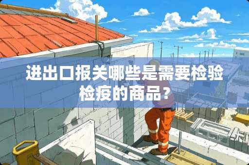进出口报关哪些是需要检验检疫的商品？