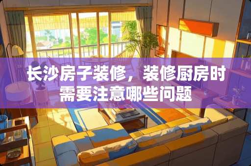 长沙房子装修，装修厨房时需要注意哪些问题