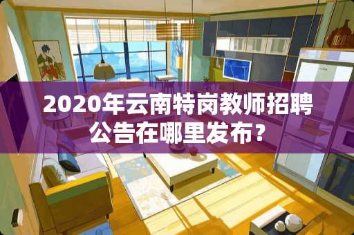 2020年云南特岗教师招聘公告在哪里发布？