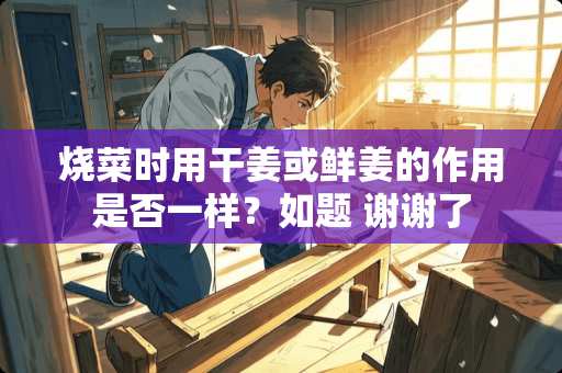 烧菜时用干姜或鲜姜的作用是否一样？如题 谢谢了