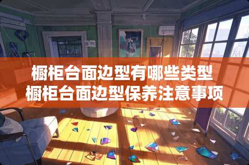 橱柜台面边型有哪些类型 橱柜台面边型保养注意事项
