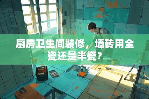 厨房卫生间装修，墙砖用全瓷还是半瓷？