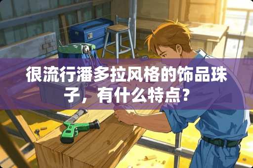 很流行潘多拉风格的饰品珠子，有什么特点？