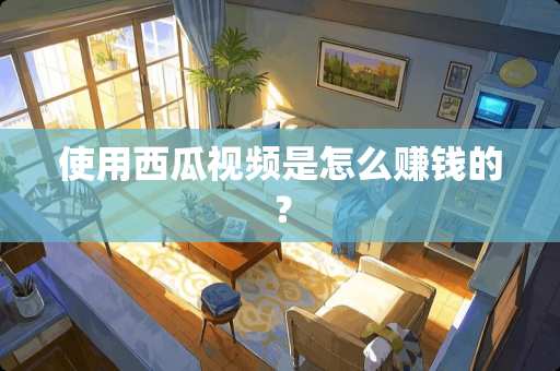 使用西瓜视频是怎么赚钱的？