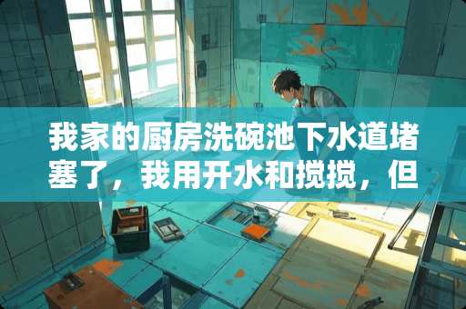我家的厨房洗碗池下水道堵塞了，我用开水和搅搅，但用处不大，我该怎么处理啊？谢谢。