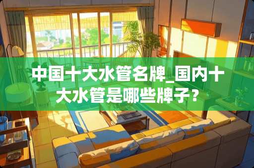 中国十大水管名牌_国内十大水管是哪些牌子？