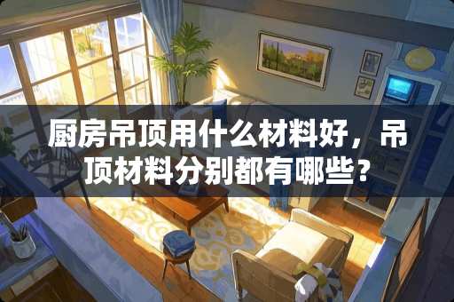 厨房吊顶用什么材料好，吊顶材料分别都有哪些？