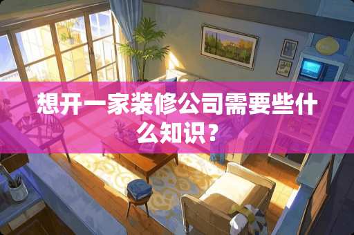 想开一家装修公司需要些什么知识？