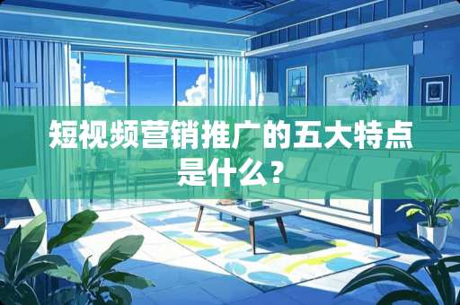 短视频营销推广的五大特点是什么？