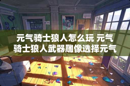 元气骑士狼人怎么玩 元气骑士狼人**雕像选择元气骑士**怎么升级