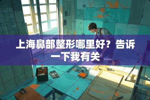 上海鼻部整形哪里好？告诉一下我有关