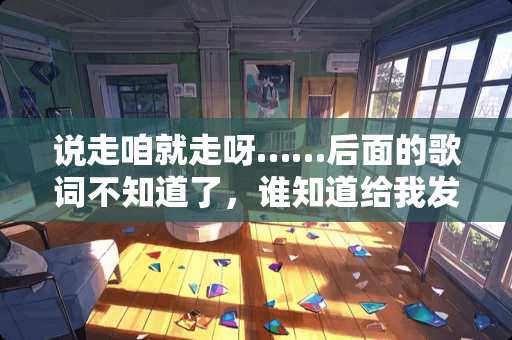 说走咱就走呀……后面的歌词不知道了，谁知道给我发过来