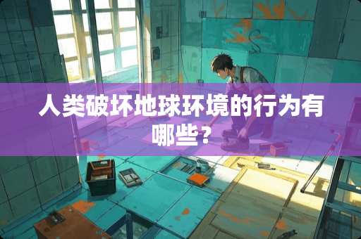 人类破坏地球环境的行为有哪些？