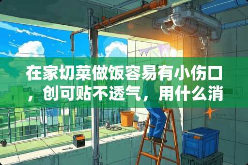 在家切菜做饭容易有小伤口，创可贴不透气，用什么消炎杀菌效果比较好？