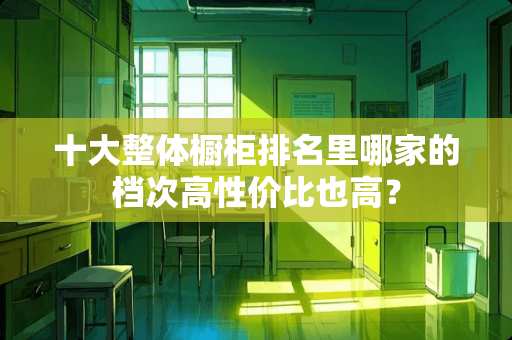 十大整体橱柜排名里哪家的档次高性价比也高？