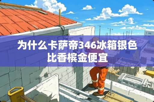 为什么卡萨帝346冰箱银色比香槟金便宜