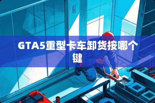 GTA5重型卡车卸货按哪个键