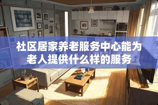 社区居家养老服务中心能为老人提供什么样的服务