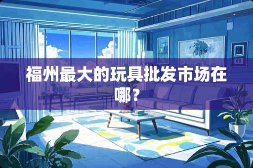 福州最大的玩具批发市场在哪？