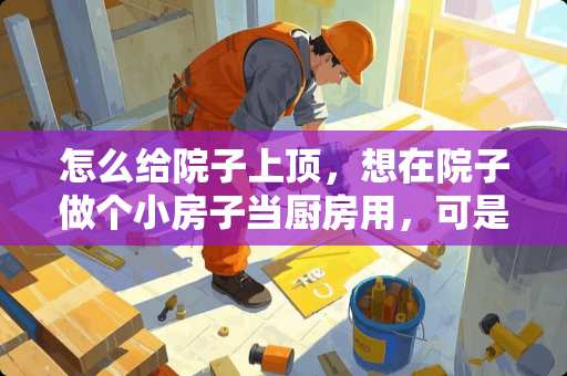 怎么给院子上顶，想在院子做个小房子当厨房用，可是不会，求解怎么做