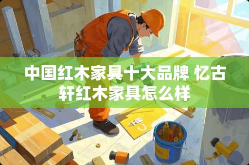 中国红木家具十大品牌 忆古轩红木家具怎么样